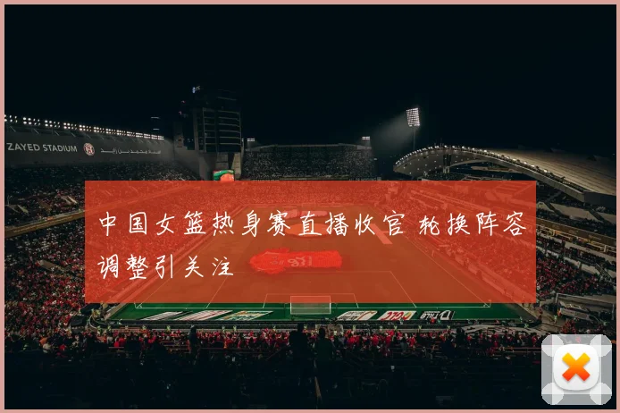 中国女篮热身赛直播收官 轮换阵容调整引关注