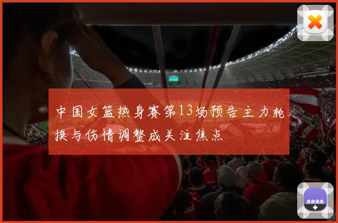 中国女篮热身赛第13场预告主力轮换与伤情调整成关注焦点