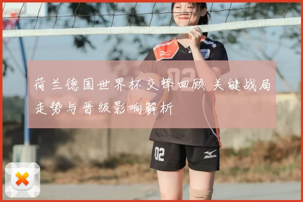 荷兰德国世界杯交锋回顾 关键战局走势与晋级影响解析