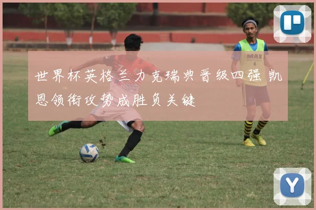 世界杯英格兰力克瑞典晋级四强 凯恩领衔攻势成胜负关键
