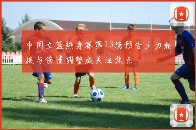中国女篮热身赛第13场预告主力轮换与伤情调整成关注焦点