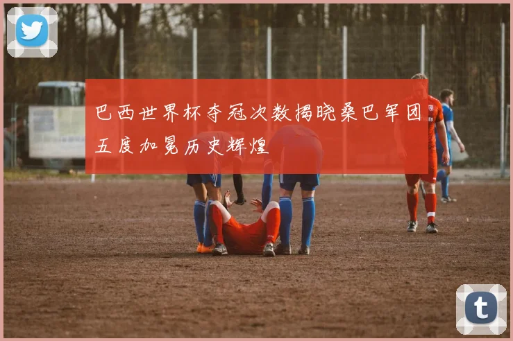 巴西世界杯夺冠次数揭晓桑巴军团五度加冕历史辉煌