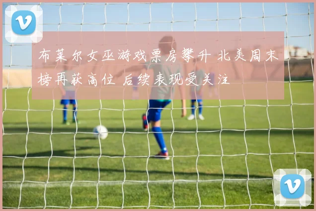 布莱尔女巫游戏票房攀升 北美周末榜再获高位 后续表现受关注