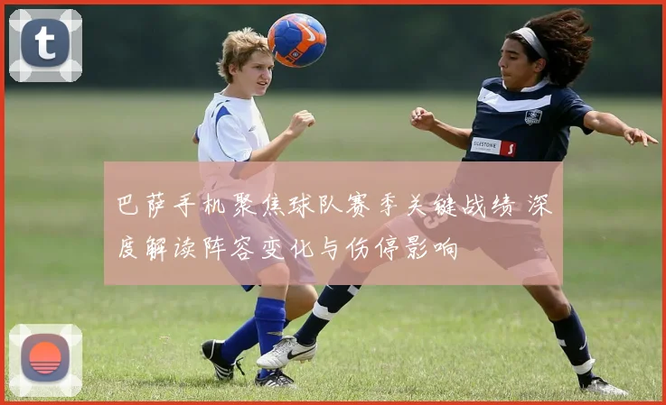 巴萨手机聚焦球队赛季关键战绩 深度解读阵容变化与伤停影响