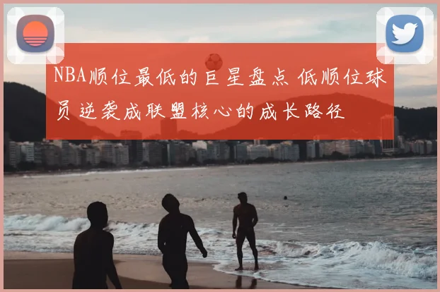 NBA顺位最低的巨星盘点 低顺位球员逆袭成联盟核心的成长路径