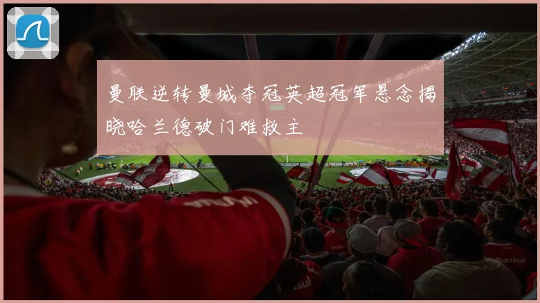 曼联逆转曼城夺冠英超冠军悬念揭晓哈兰德破门难救主