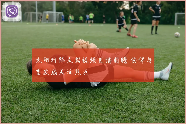 太阳对阵灰熊视频直播前瞻 伤停与首发成关注焦点