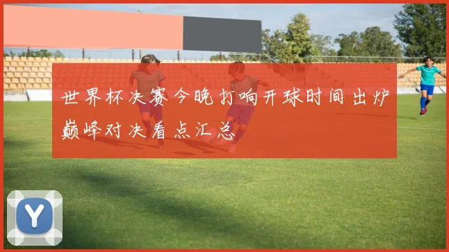 世界杯决赛今晚打响开球时间出炉巅峰对决看点汇总