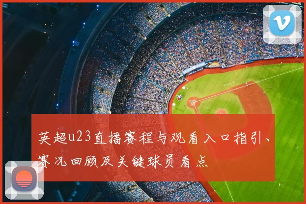 英超u23直播赛程与观看入口指引、赛况回顾及关键球员看点