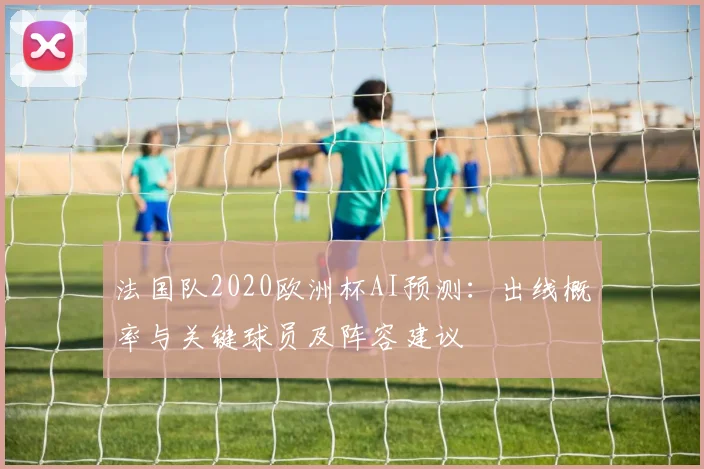 法国队2020欧洲杯AI预测:出线概率与关键球员及阵容建议