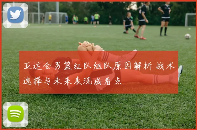 亚运会男篮红队组队原因解析 战术选择与未来表现成看点