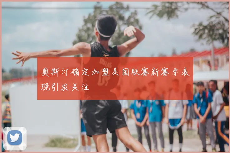 奥斯汀确定加盟美国联赛新赛季表现引发关注