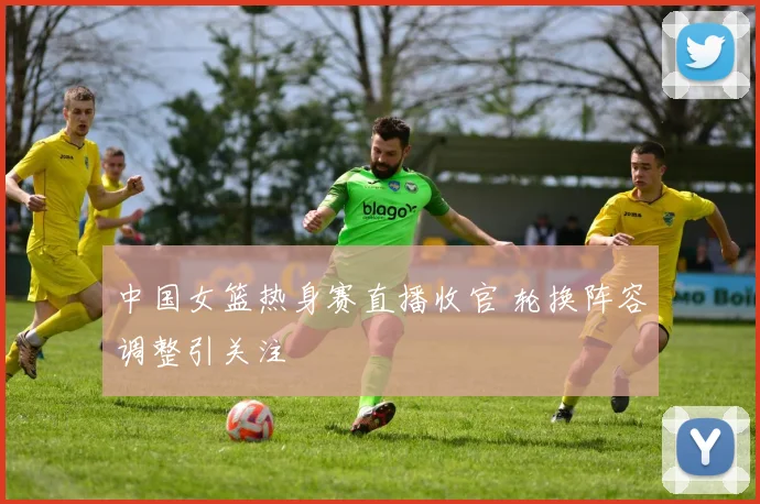 中国女篮热身赛直播收官 轮换阵容调整引关注