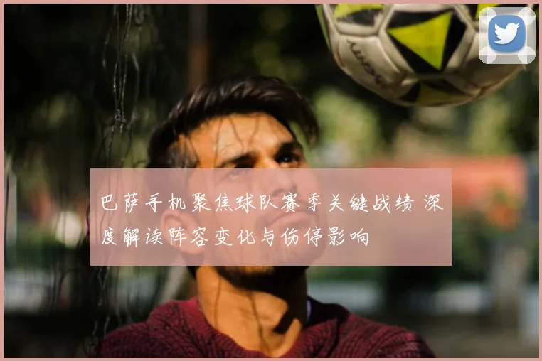 巴萨手机聚焦球队赛季关键战绩 深度解读阵容变化与伤停影响