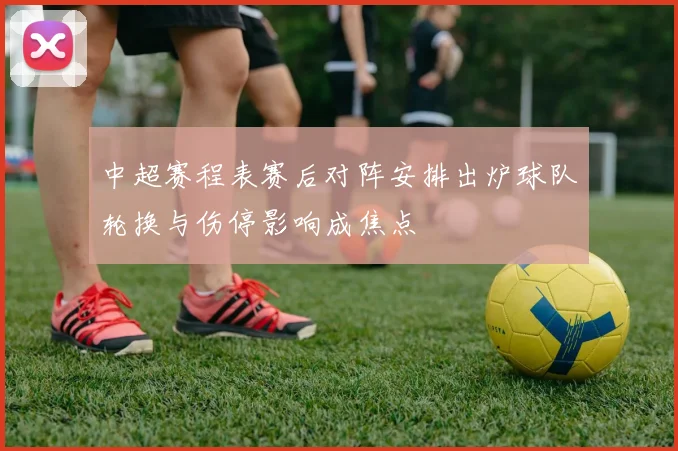 中超赛程表赛后对阵安排出炉球队轮换与伤停影响成焦点