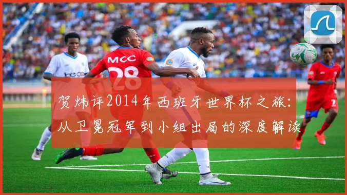 贺炜评2014年西班牙世界杯之旅：从卫冕冠军到小组出局的深度解读