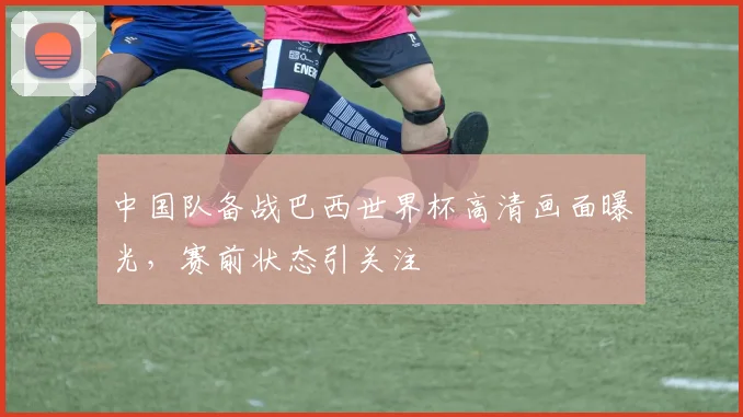中国队备战巴西世界杯高清画面曝光，赛前状态引关注