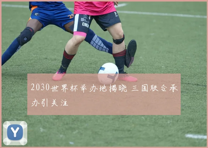 2030世界杯举办地揭晓 三国联合承办引关注