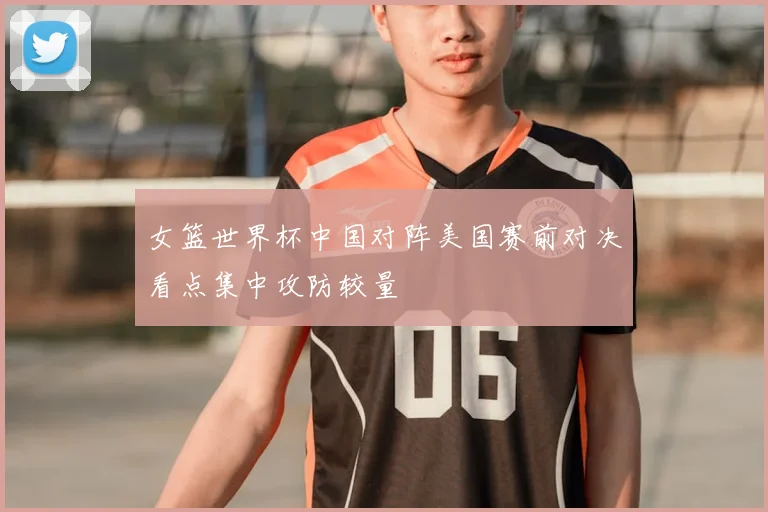 女篮世界杯中国对阵美国赛前对决看点集中攻防较量