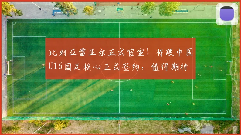 比利亚雷亚尔正式官宣!将跟中国U16国足核心正式签约,值得期待
