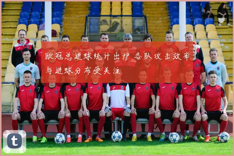 欧冠总进球统计出炉 各队攻击效率与进球分布受关注