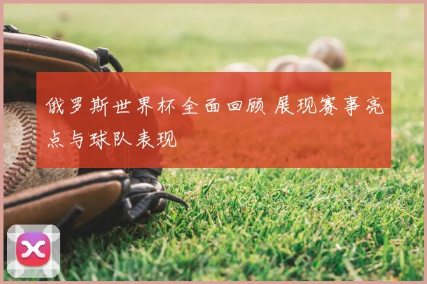 俄罗斯世界杯全面回顾 展现赛事亮点与球队表现