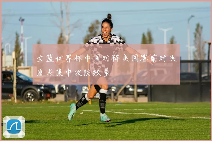 女篮世界杯中国对阵美国赛前对决看点集中攻防较量