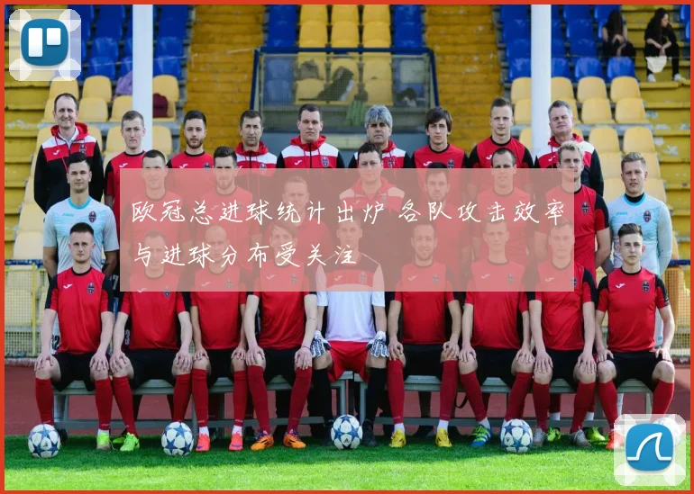 欧冠总进球统计出炉 各队攻击效率与进球分布受关注